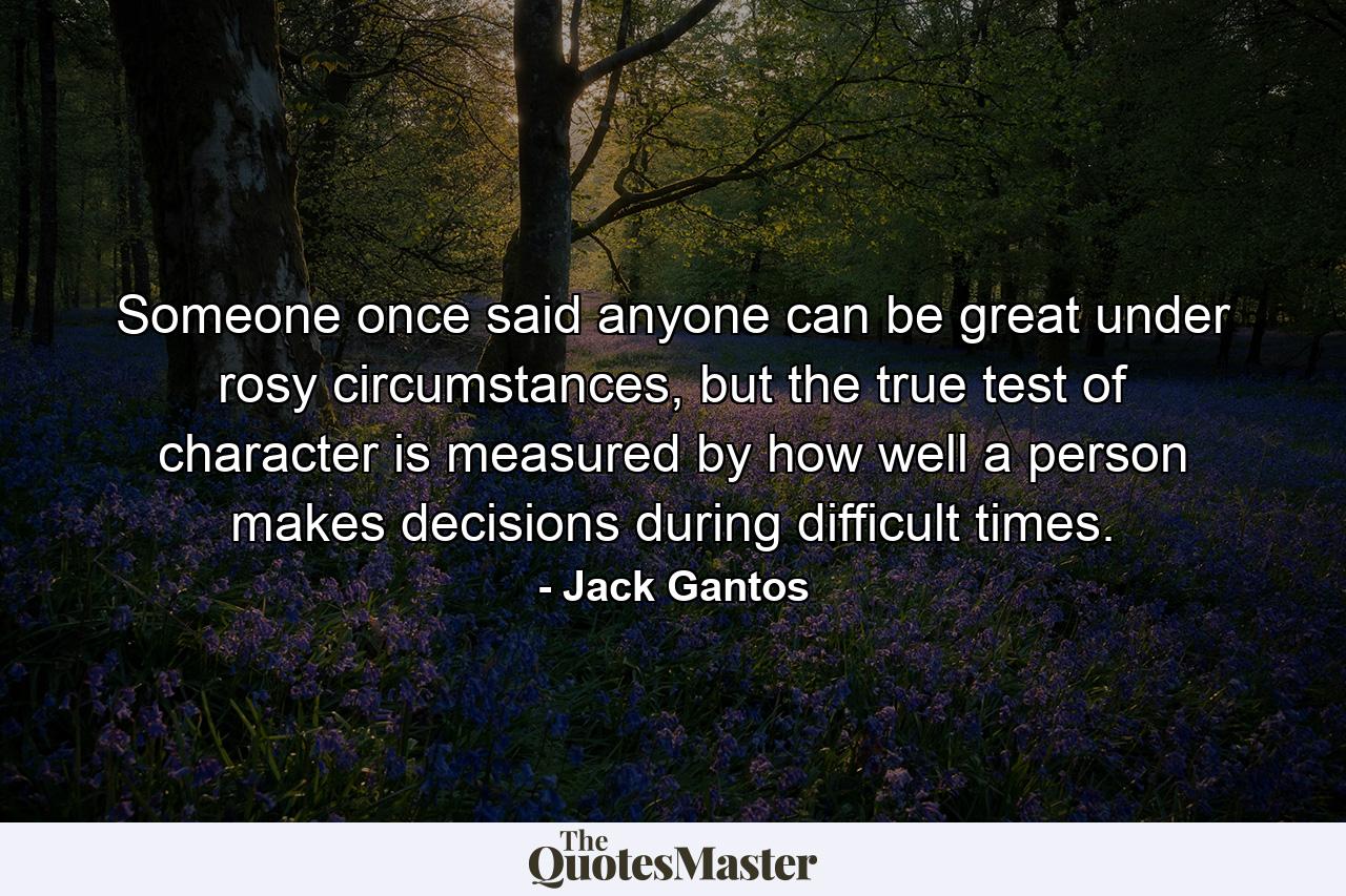 Someone once said anyone can be great under rosy circumstances, but the true test of character is measured by how well a person makes decisions during difficult times. - Quote by Jack Gantos