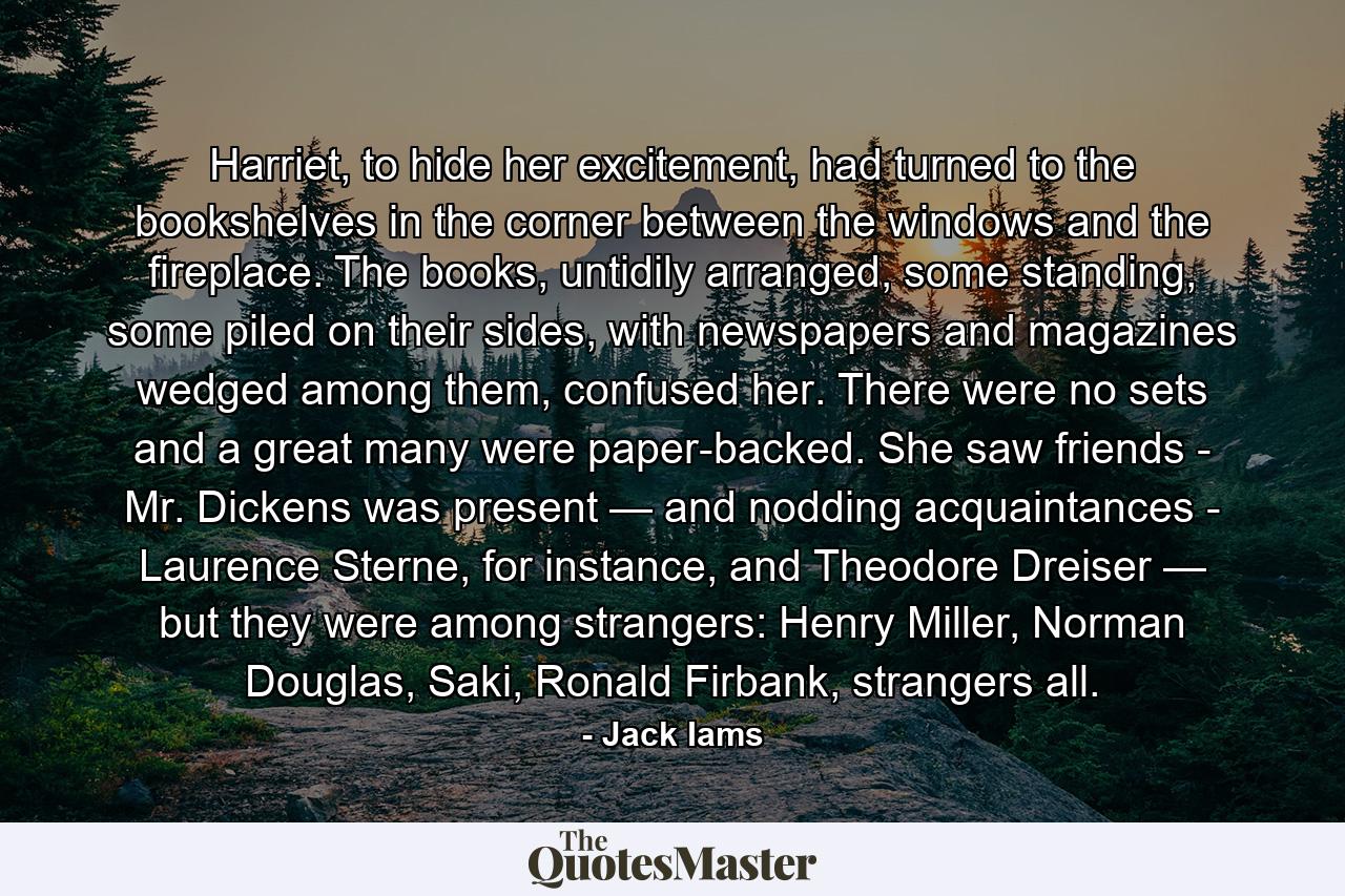 Harriet, to hide her excitement, had turned to the bookshelves in the corner between the windows and the fireplace. The books, untidily arranged, some standing, some piled on their sides, with newspapers and magazines wedged among them, confused her. There were no sets and a great many were paper-backed. She saw friends - Mr. Dickens was present — and nodding acquaintances - Laurence Sterne, for instance, and Theodore Dreiser — but they were among strangers: Henry Miller, Norman Douglas, Saki, Ronald Firbank, strangers all. - Quote by Jack Iams