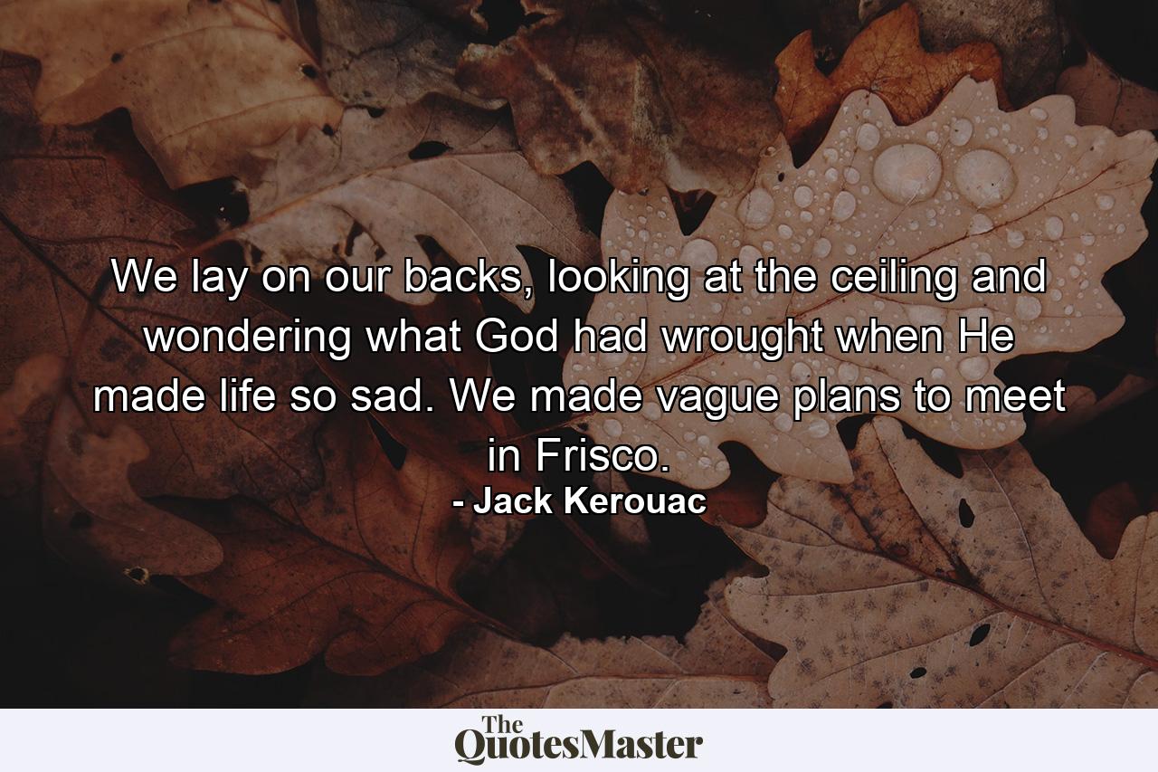 We lay on our backs, looking at the ceiling and wondering what God had wrought when He made life so sad. We made vague plans to meet in Frisco. - Quote by Jack Kerouac