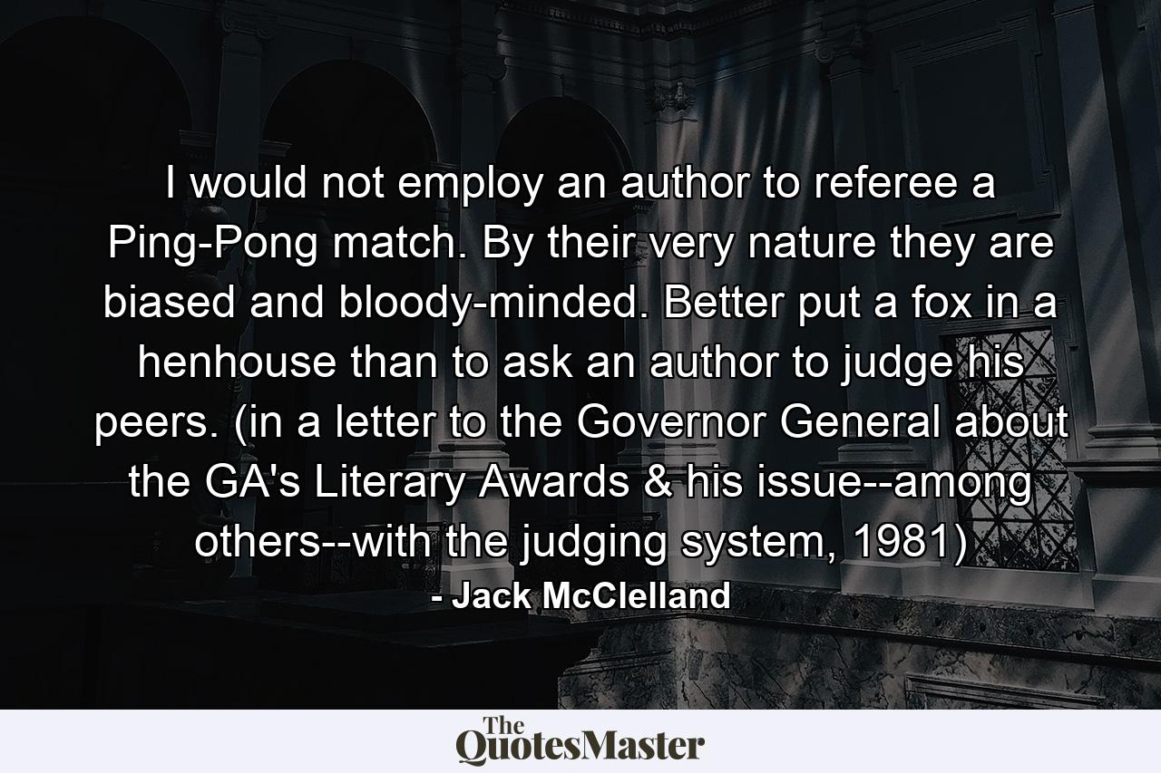 I would not employ an author to referee a Ping-Pong match. By their very nature they are biased and bloody-minded. Better put a fox in a henhouse than to ask an author to judge his peers. (in a letter to the Governor General about the GA's Literary Awards & his issue--among others--with the judging system, 1981) - Quote by Jack McClelland