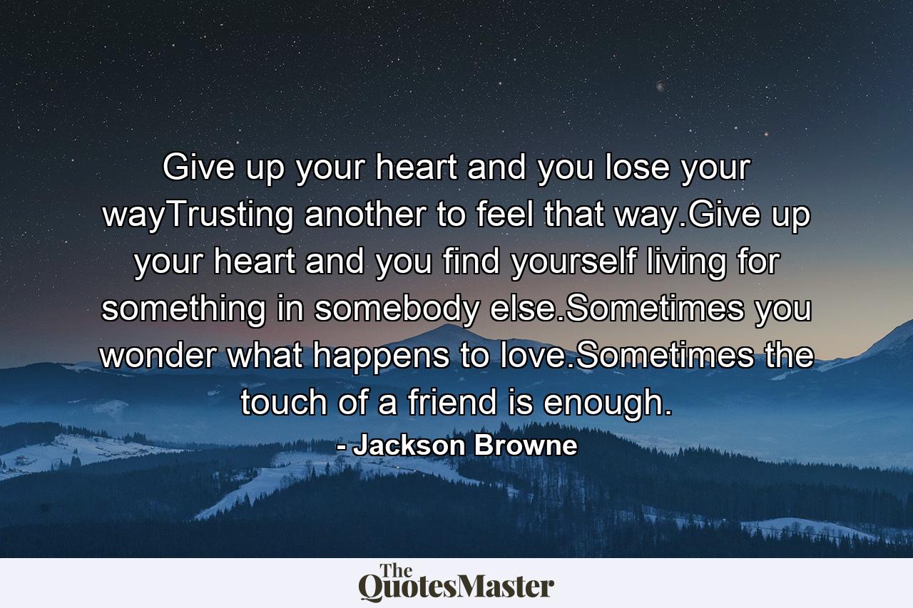 Give up your heart and you lose your wayTrusting another to feel that way.Give up your heart and you find yourself living for something in somebody else.Sometimes you wonder what happens to love.Sometimes the touch of a friend is enough. - Quote by Jackson Browne