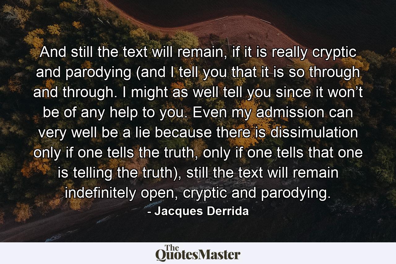 And still the text will remain, if it is really cryptic and parodying (and I tell you that it is so through and through. I might as well tell you since it won’t be of any help to you. Even my admission can very well be a lie because there is dissimulation only if one tells the truth, only if one tells that one is telling the truth), still the text will remain indefinitely open, cryptic and parodying. - Quote by Jacques Derrida