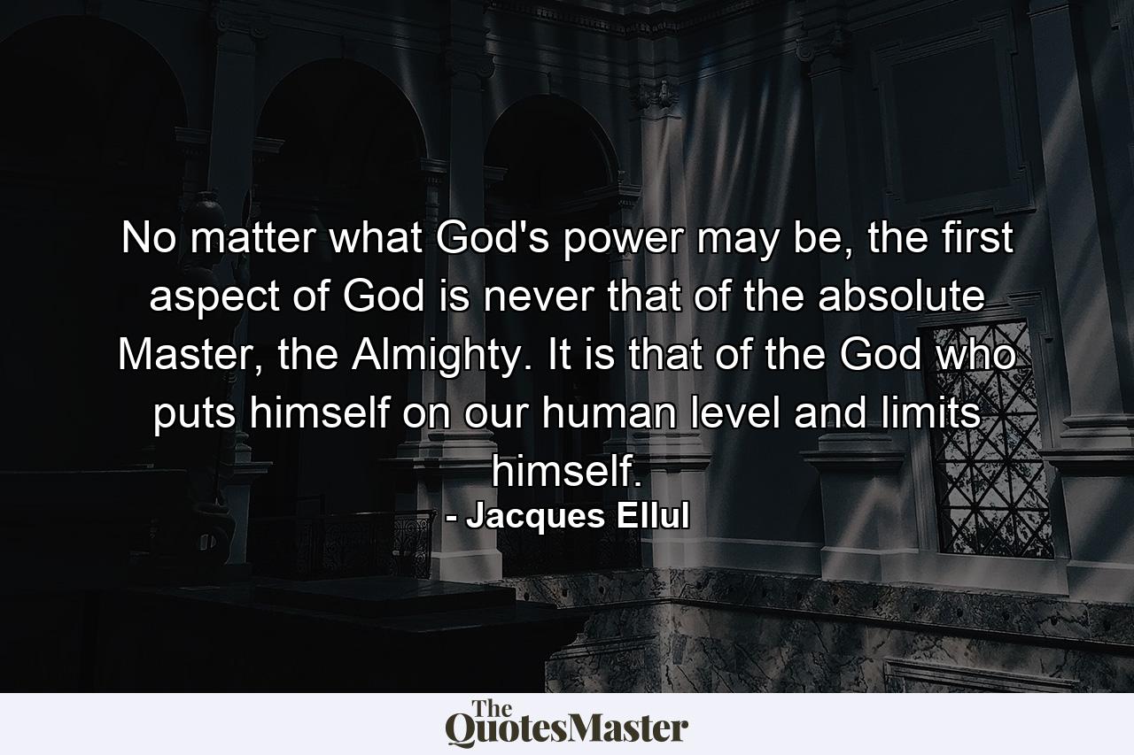 No matter what God's power may be, the first aspect of God is never that of the absolute Master, the Almighty. It is that of the God who puts himself on our human level and limits himself. - Quote by Jacques Ellul