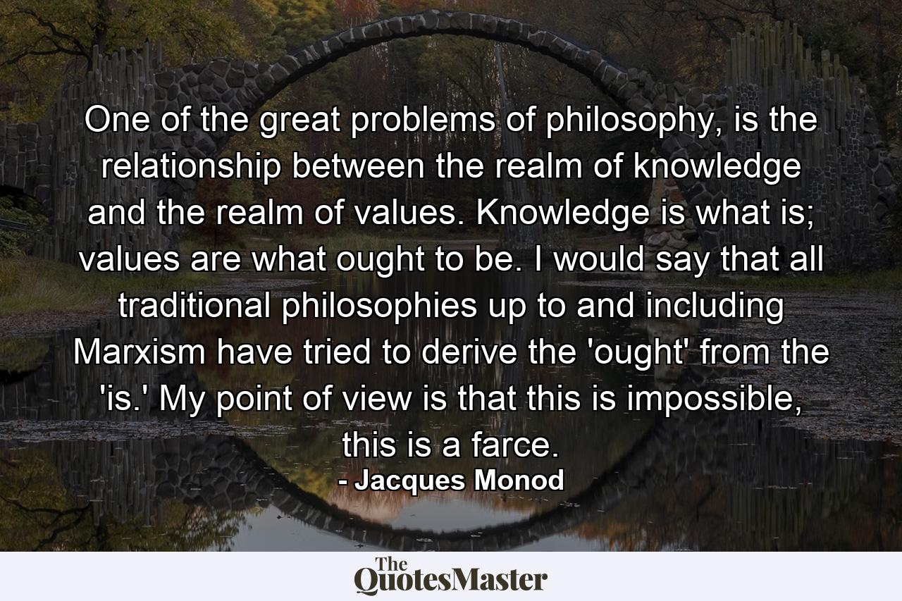 One of the great problems of philosophy, is the relationship between the realm of knowledge and the realm of values. Knowledge is what is; values are what ought to be. I would say that all traditional philosophies up to and including Marxism have tried to derive the 'ought' from the 'is.' My point of view is that this is impossible, this is a farce. - Quote by Jacques Monod