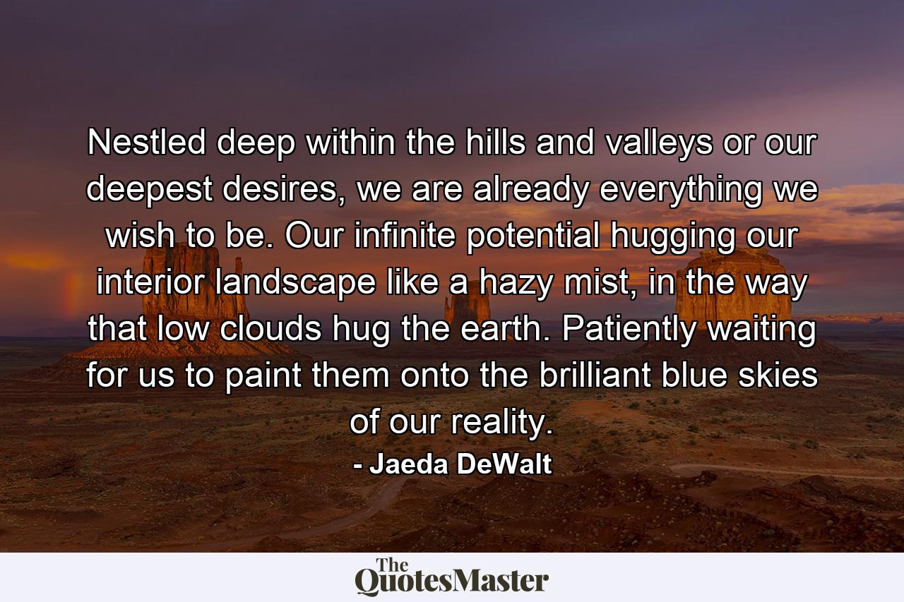 Nestled deep within the hills and valleys or our deepest desires, we are already everything we wish to be. Our infinite potential hugging our interior landscape like a hazy mist, in the way that low clouds hug the earth. Patiently waiting for us to paint them onto the brilliant blue skies of our reality. - Quote by Jaeda DeWalt