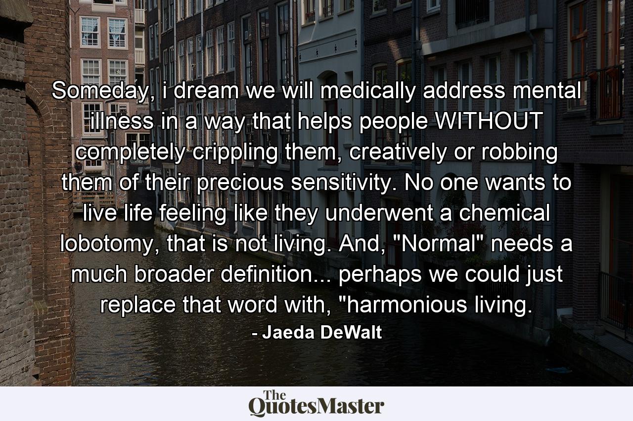 Someday, i dream we will medically address mental illness in a way that helps people WITHOUT completely crippling them, creatively or robbing them of their precious sensitivity. No one wants to live life feeling like they underwent a chemical lobotomy, that is not living. And, 