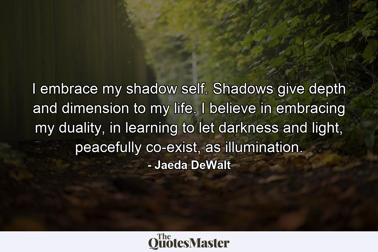 I embrace my shadow self. Shadows give depth and dimension to my life. I believe in embracing my duality, in learning to let darkness and light, peacefully co-exist, as illumination. - Quote by Jaeda DeWalt