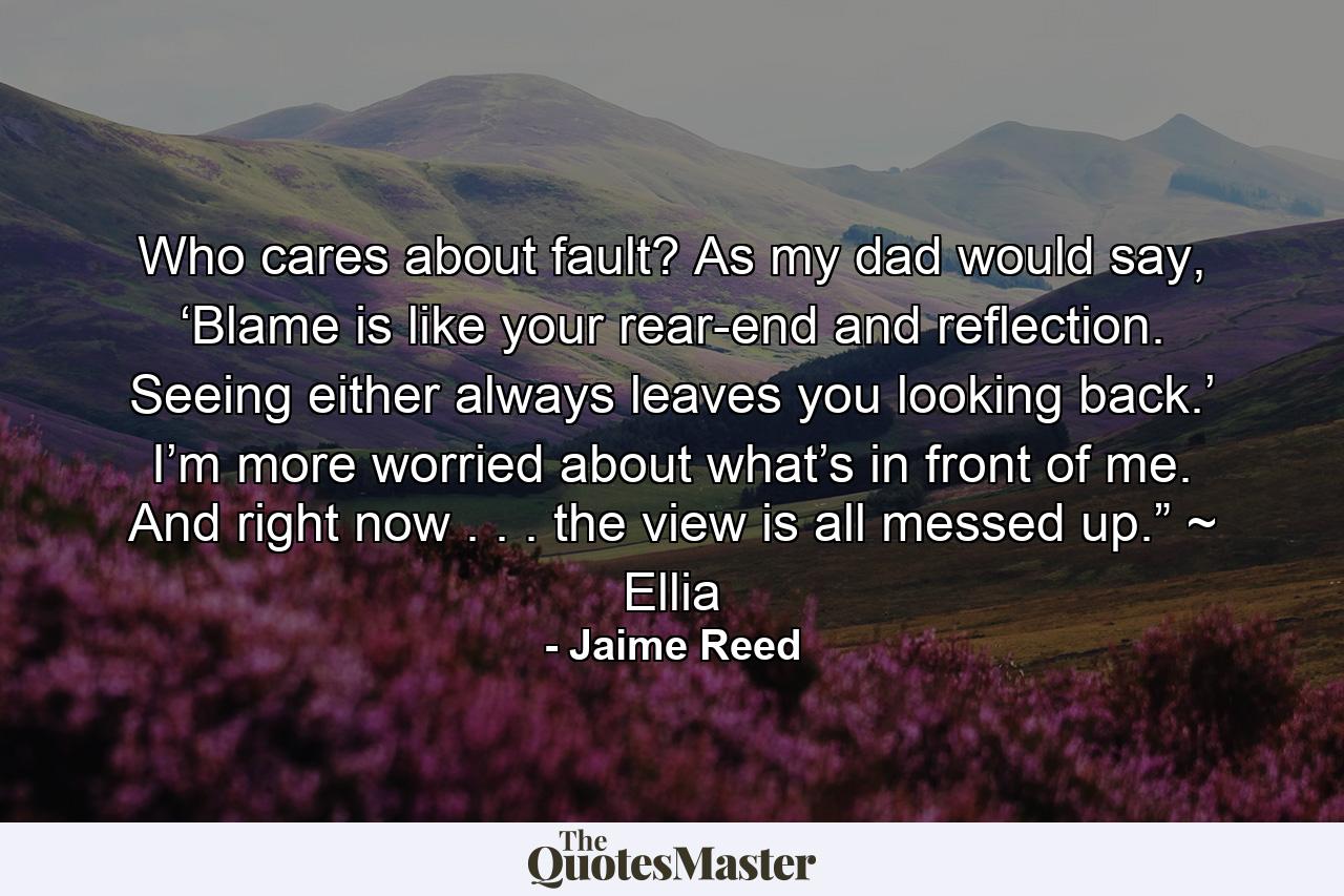 Who cares about fault? As my dad would say, ‘Blame is like your rear-end and reflection. Seeing either always leaves you looking back.’ I’m more worried about what’s in front of me. And right now . . . the view is all messed up.” ~ Ellia - Quote by Jaime Reed