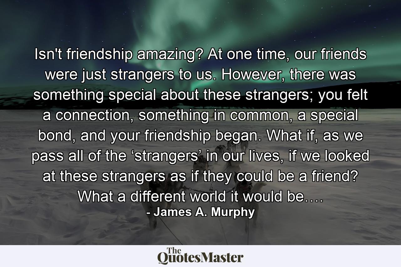 Isn't friendship amazing? At one time, our friends were just strangers to us. However, there was something special about these strangers; you felt a connection, something in common, a special bond, and your friendship began. What if, as we pass all of the ‘strangers’ in our lives, if we looked at these strangers as if they could be a friend? What a different world it would be…. - Quote by James A. Murphy