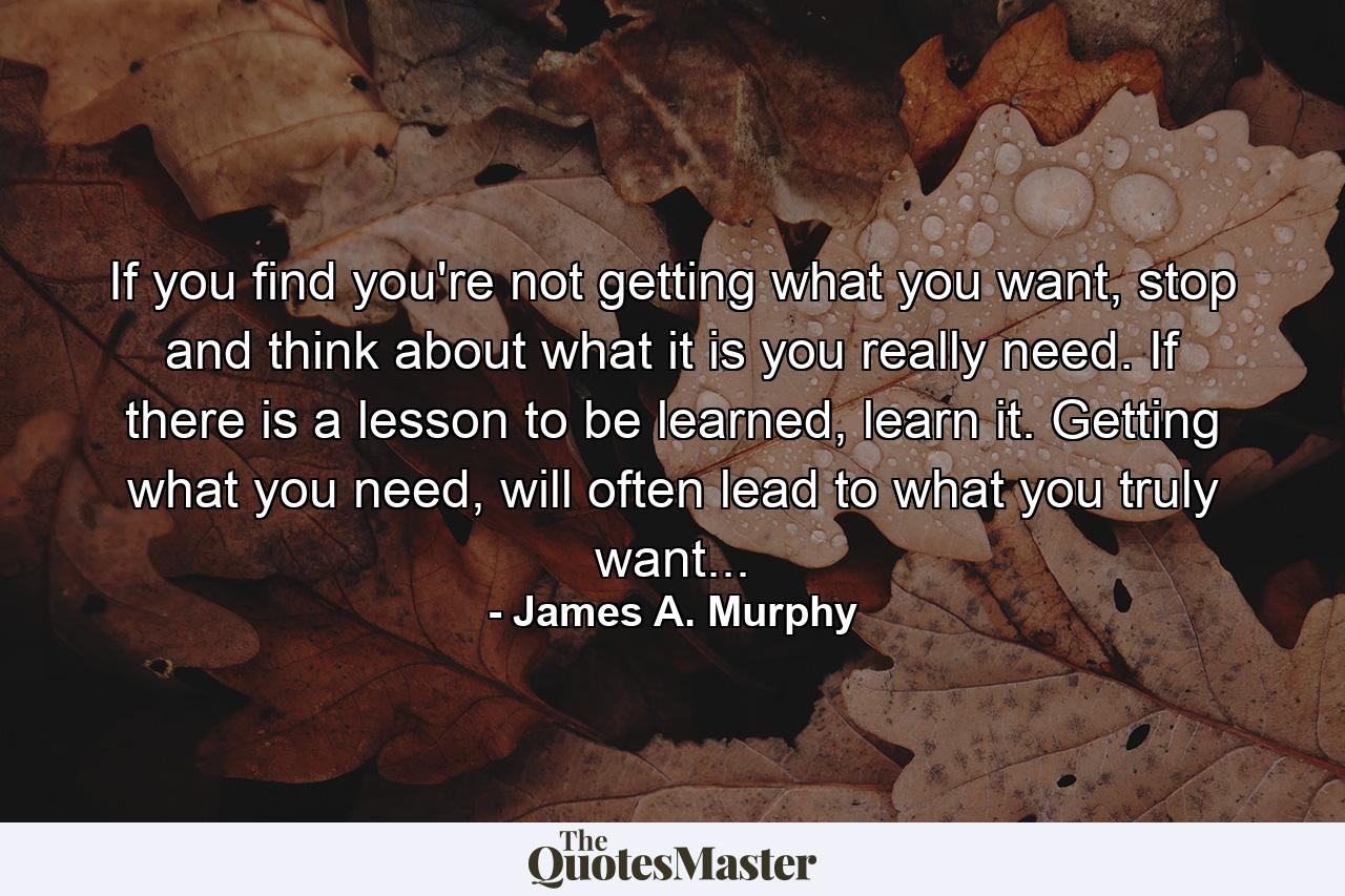 If you find you're not getting what you want, stop and think about what it is you really need. If there is a lesson to be learned, learn it. Getting what you need, will often lead to what you truly want... - Quote by James A. Murphy