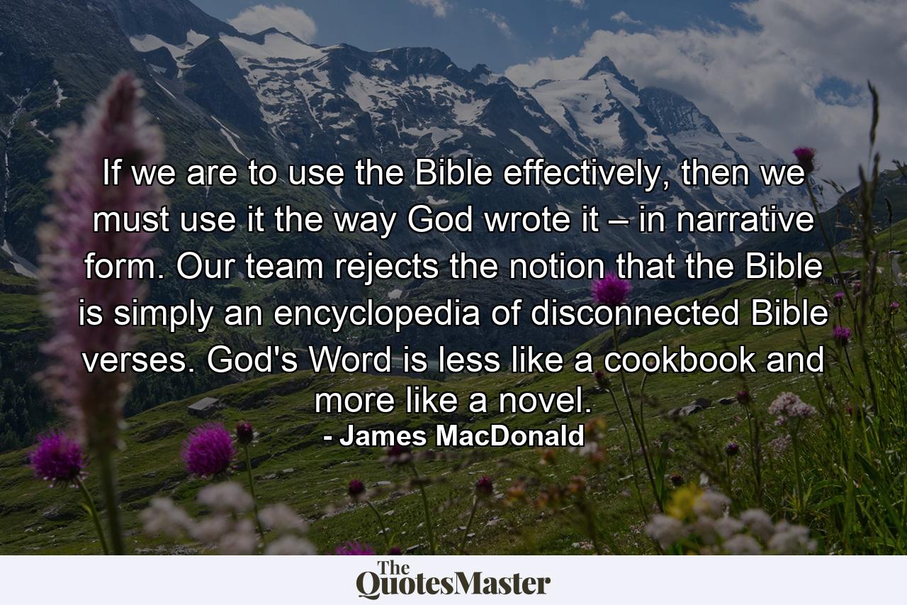 If we are to use the Bible effectively, then we must use it the way God wrote it – in narrative form. Our team rejects the notion that the Bible is simply an encyclopedia of disconnected Bible verses. God's Word is less like a cookbook and more like a novel. - Quote by James MacDonald