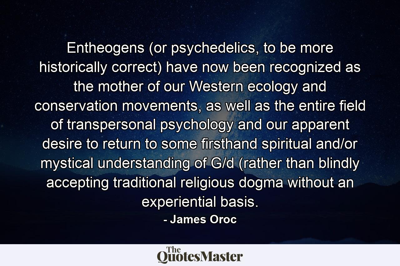 Entheogens (or psychedelics, to be more historically correct) have now been recognized as the mother of our Western ecology and conservation movements, as well as the entire field of transpersonal psychology and our apparent desire to return to some firsthand spiritual and/or mystical understanding of G/d (rather than blindly accepting traditional religious dogma without an experiential basis. - Quote by James Oroc