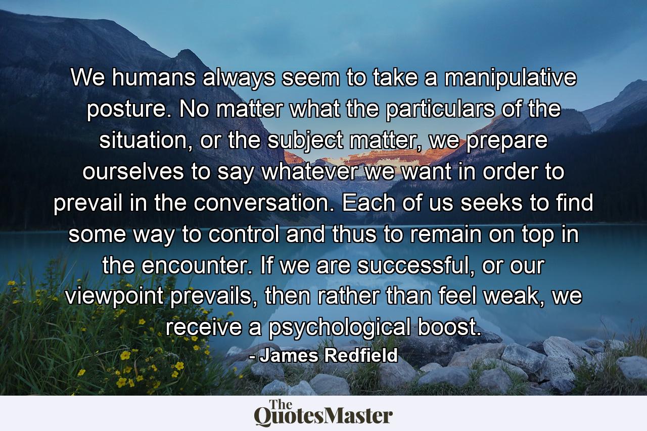 We humans always seem to take a manipulative posture. No matter what the particulars of the situation, or the subject matter, we prepare ourselves to say whatever we want in order to prevail in the conversation. Each of us seeks to find some way to control and thus to remain on top in the encounter. If we are successful, or our viewpoint prevails, then rather than feel weak, we receive a psychological boost. - Quote by James Redfield