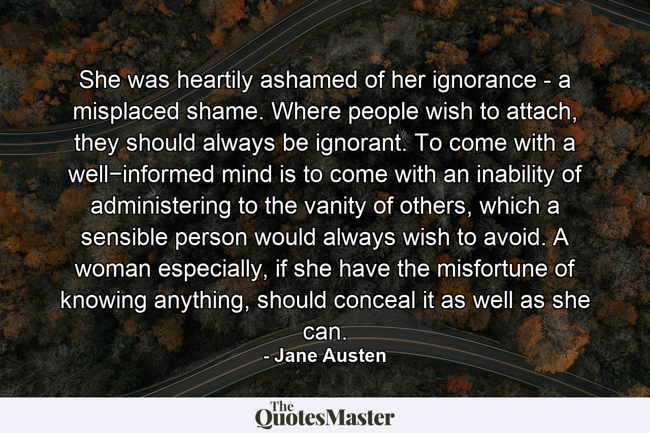 She was heartily ashamed of her ignorance - a misplaced shame. Where people wish to attach, they should always be ignorant. To come with a well−informed mind is to come with an inability of administering to the vanity of others, which a sensible person would always wish to avoid. A woman especially, if she have the misfortune of knowing anything, should conceal it as well as she can. - Quote by Jane Austen