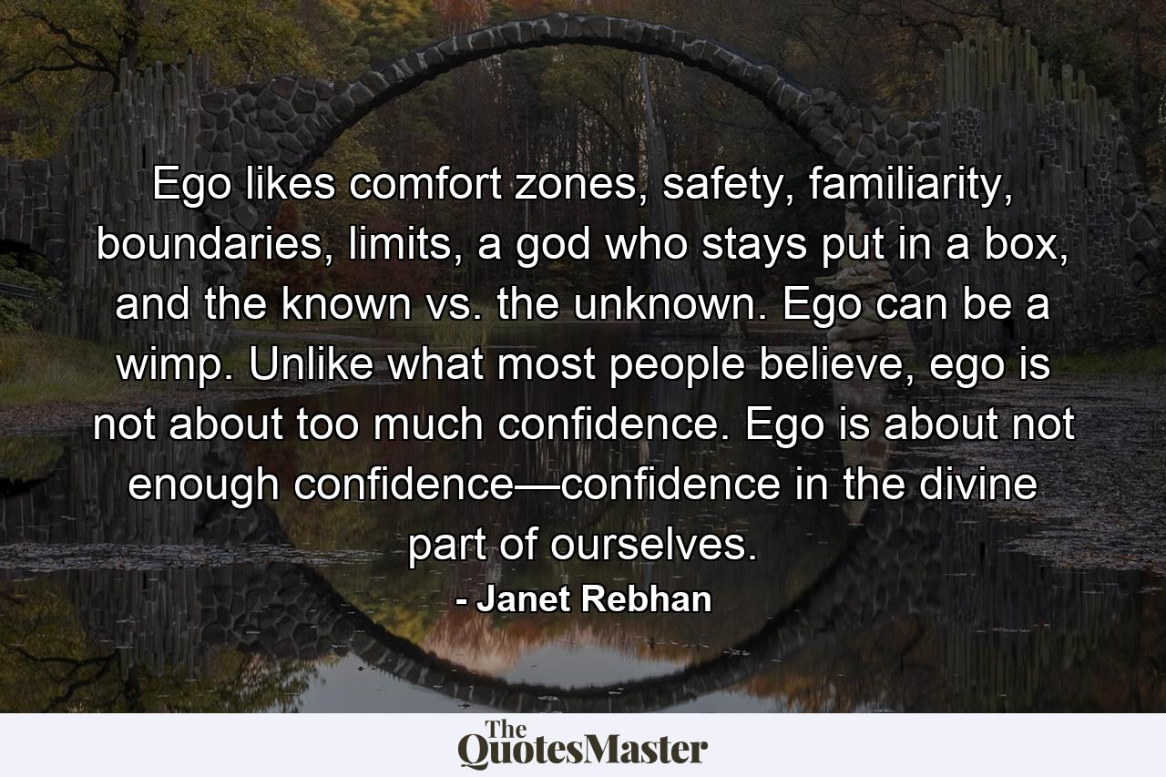 Ego likes comfort zones, safety, familiarity, boundaries, limits, a god who stays put in a box, and the known vs. the unknown. Ego can be a wimp. Unlike what most people believe, ego is not about too much confidence. Ego is about not enough confidence—confidence in the divine part of ourselves. - Quote by Janet Rebhan