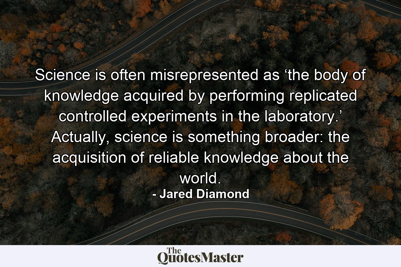 Science is often misrepresented as ‘the body of knowledge acquired by performing replicated controlled experiments in the laboratory.’ Actually, science is something broader: the acquisition of reliable knowledge about the world. - Quote by Jared Diamond