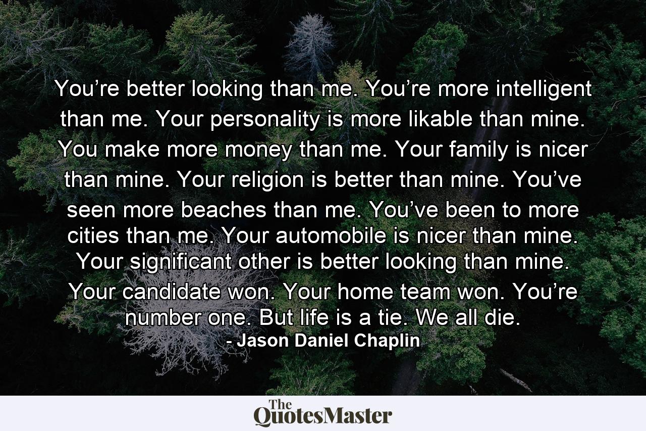 You’re better looking than me. You’re more intelligent than me. Your personality is more likable than mine. You make more money than me. Your family is nicer than mine. Your religion is better than mine. You’ve seen more beaches than me. You’ve been to more cities than me. Your automobile is nicer than mine. Your significant other is better looking than mine. Your candidate won. Your home team won. You’re number one. But life is a tie. We all die. - Quote by Jason Daniel Chaplin