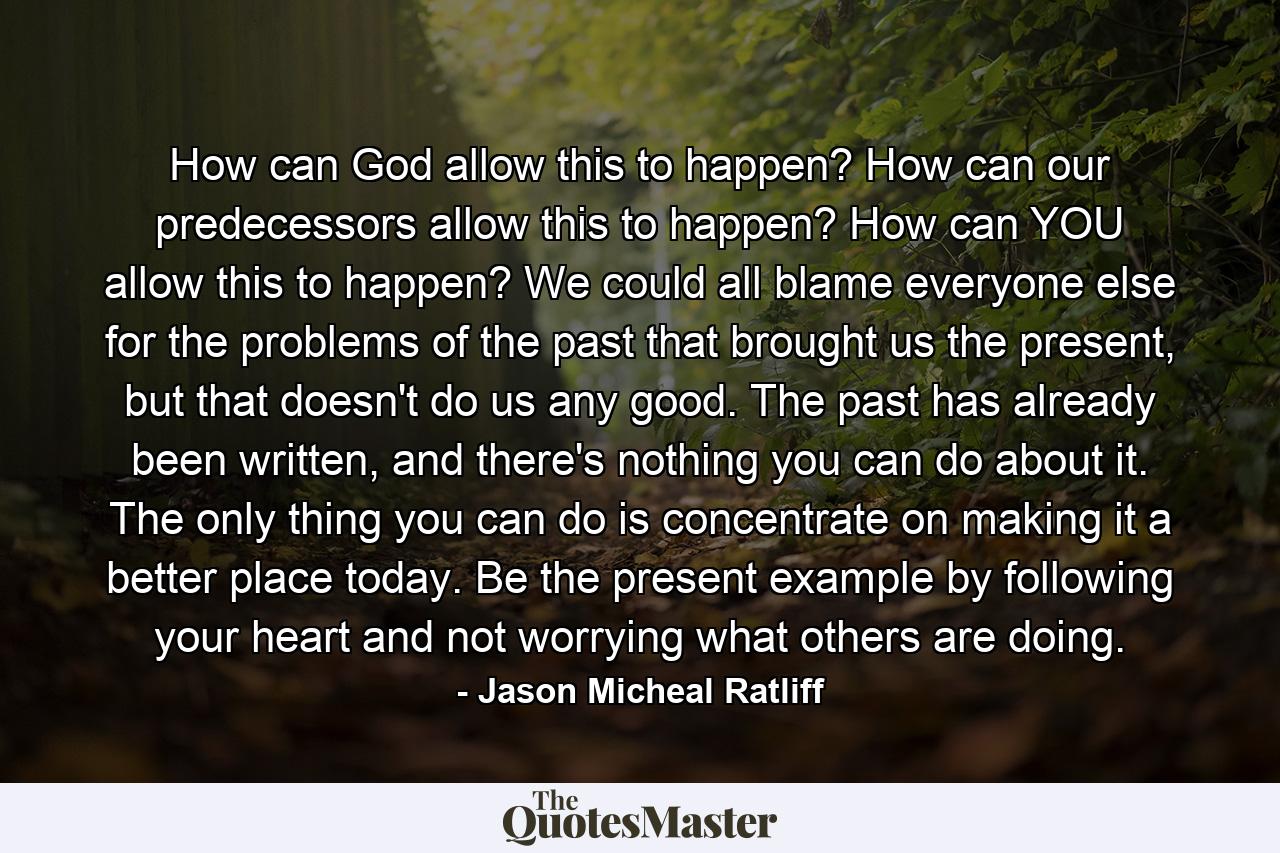 How can God allow this to happen? How can our predecessors allow this to happen? How can YOU allow this to happen? We could all blame everyone else for the problems of the past that brought us the present, but that doesn't do us any good. The past has already been written, and there's nothing you can do about it. The only thing you can do is concentrate on making it a better place today. Be the present example by following your heart and not worrying what others are doing. - Quote by Jason Micheal Ratliff