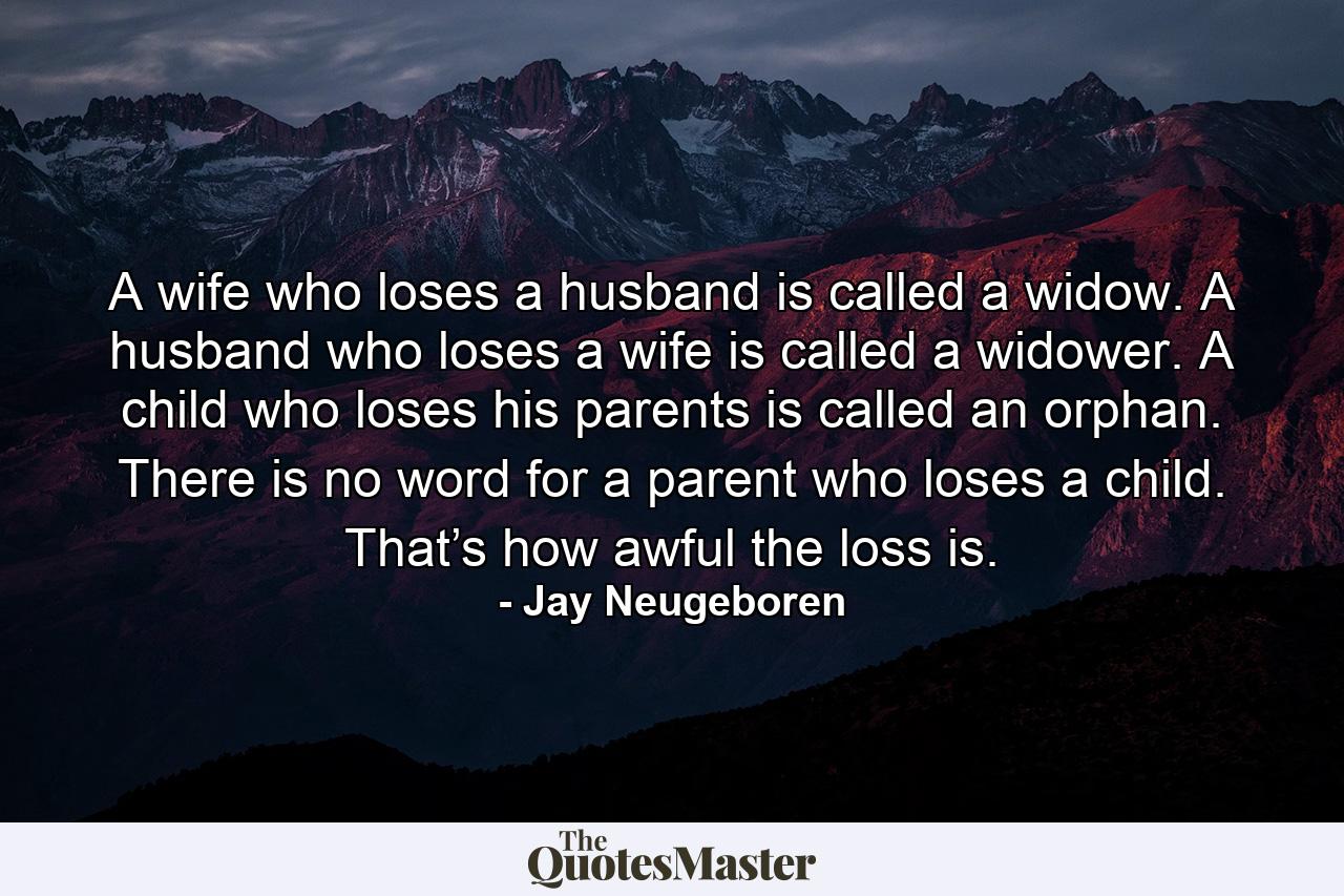 A wife who loses a husband is called a widow. A husband who loses a wife is called a widower. A child who loses his parents is called an orphan. There is no word for a parent who loses a child. That’s how awful the loss is. - Quote by Jay Neugeboren