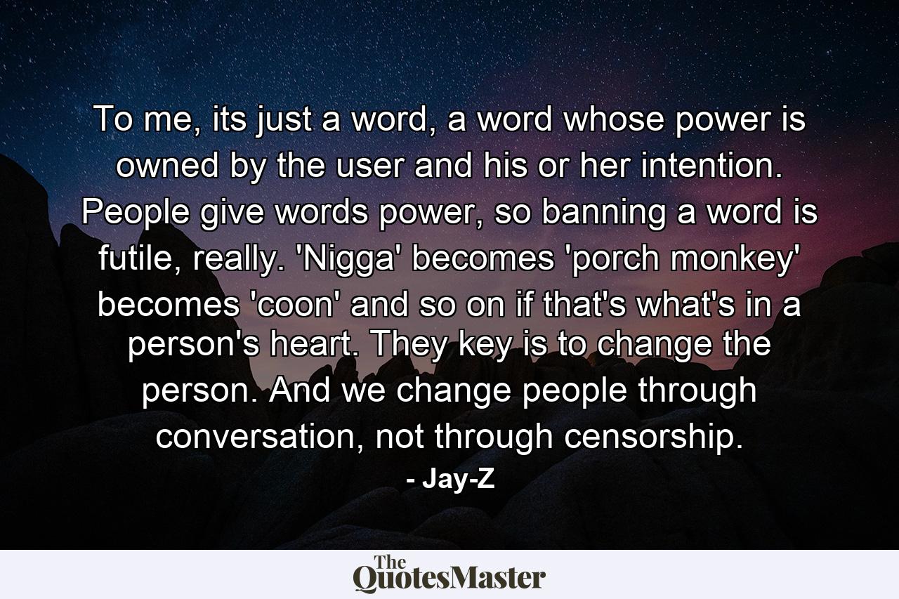 To me, its just a word, a word whose power is owned by the user and his or her intention. People give words power, so banning a word is futile, really. 'Nigga' becomes 'porch monkey' becomes 'coon' and so on if that's what's in a person's heart. They key is to change the person. And we change people through conversation, not through censorship. - Quote by Jay-Z