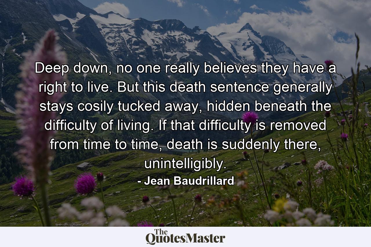 Deep down, no one really believes they have a right to live. But this death sentence generally stays cosily tucked away, hidden beneath the difficulty of living. If that difficulty is removed from time to time, death is suddenly there, unintelligibly. - Quote by Jean Baudrillard