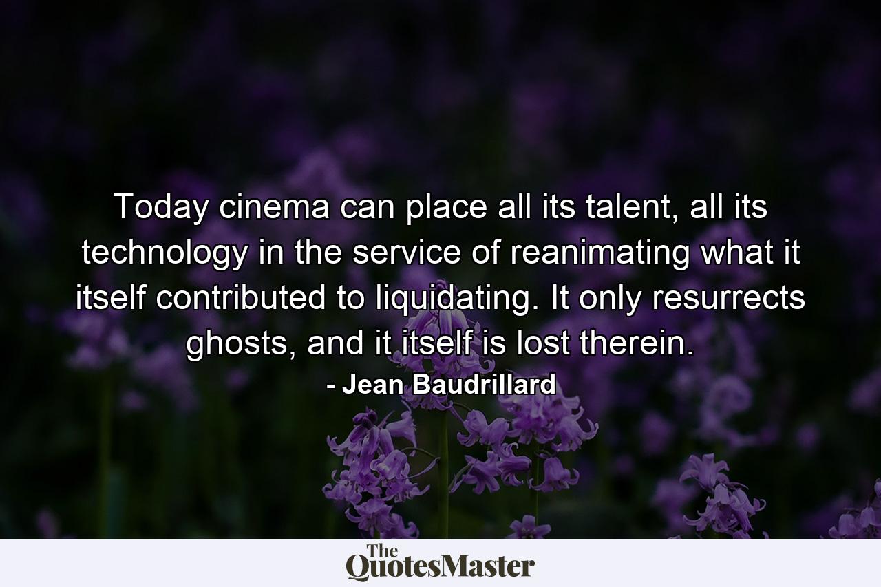 Today cinema can place all its talent, all its technology in the service of reanimating what it itself contributed to liquidating. It only resurrects ghosts, and it itself is lost therein. - Quote by Jean Baudrillard