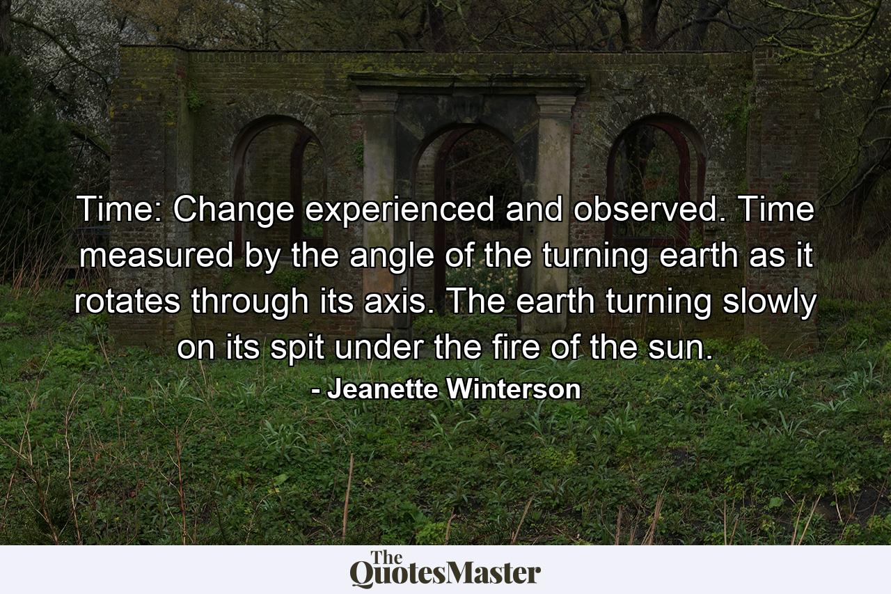 Time: Change experienced and observed. Time measured by the angle of the turning earth as it rotates through its axis. The earth turning slowly on its spit under the fire of the sun. - Quote by Jeanette Winterson