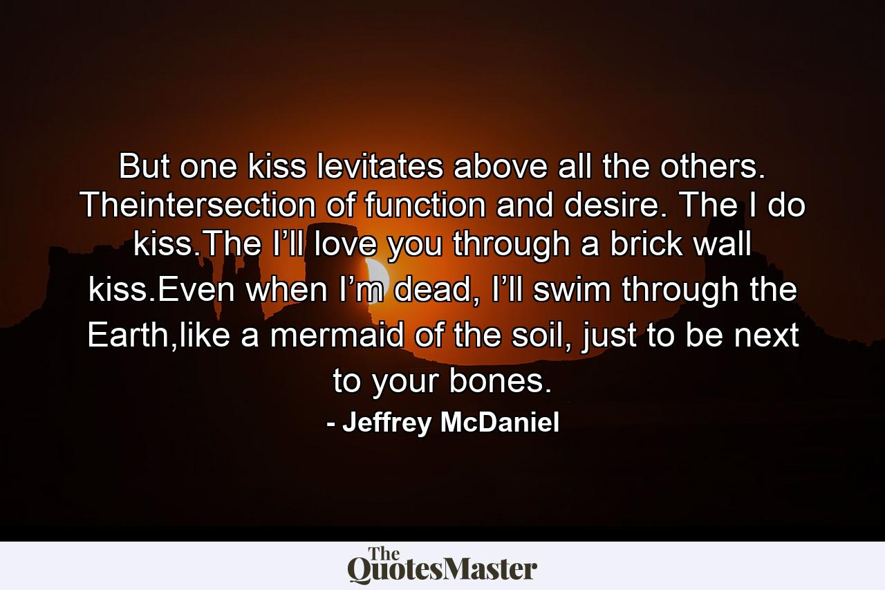 But one kiss levitates above all the others. Theintersection of function and desire. The I do kiss.The I’ll love you through a brick wall kiss.Even when I’m dead, I’ll swim through the Earth,like a mermaid of the soil, just to be next to your bones. - Quote by Jeffrey McDaniel