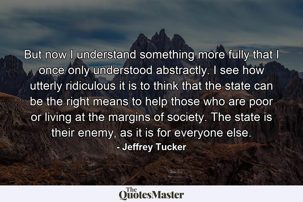 But now I understand something more fully that I once only understood abstractly. I see how utterly ridiculous it is to think that the state can be the right means to help those who are poor or living at the margins of society. The state is their enemy, as it is for everyone else. - Quote by Jeffrey Tucker