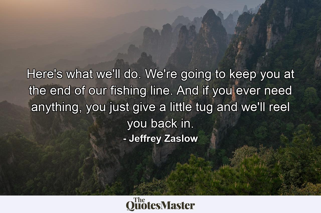 Here's what we'll do. We're going to keep you at the end of our fishing line. And if you ever need anything, you just give a little tug and we'll reel you back in. - Quote by Jeffrey Zaslow