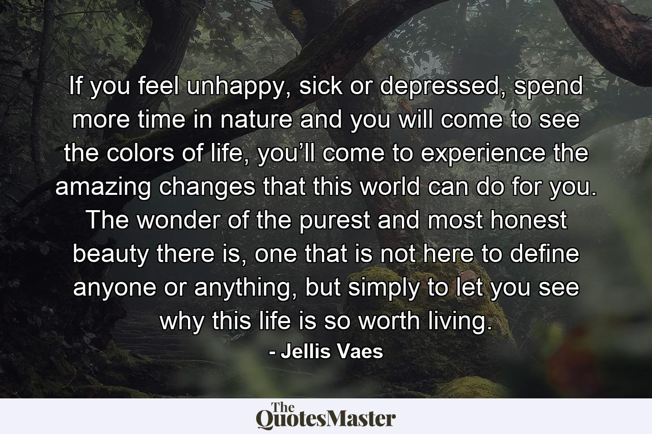 If you feel unhappy, sick or depressed, spend more time in nature and you will come to see the colors of life, you’ll come to experience the amazing changes that this world can do for you. The wonder of the purest and most honest beauty there is, one that is not here to define anyone or anything, but simply to let you see why this life is so worth living. - Quote by Jellis Vaes