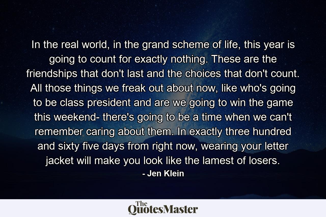 In the real world, in the grand scheme of life, this year is going to count for exactly nothing. These are the friendships that don't last and the choices that don't count. All those things we freak out about now, like who's going to be class president and are we going to win the game this weekend- there's going to be a time when we can't remember caring about them. In exactly three hundred and sixty five days from right now, wearing your letter jacket will make you look like the lamest of losers. - Quote by Jen Klein