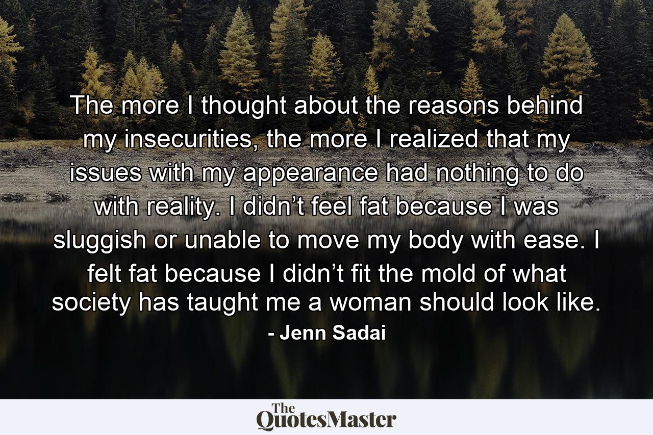 The more I thought about the reasons behind my insecurities, the more I realized that my issues with my appearance had nothing to do with reality. I didn’t feel fat because I was sluggish or unable to move my body with ease. I felt fat because I didn’t fit the mold of what society has taught me a woman should look like. - Quote by Jenn Sadai