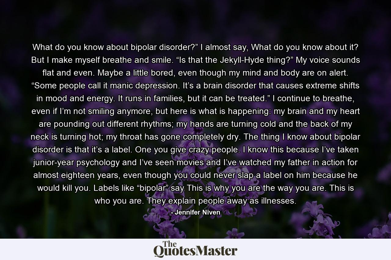 What do you know about bipolar disorder?” I almost say, What do you know about it? But I make myself breathe and smile. “Is that the Jekyll-Hyde thing?” My voice sounds flat and even. Maybe a little bored, even though my mind and body are on alert. “Some people call it manic depression. It’s a brain disorder that causes extreme shifts in mood and energy. It runs in families, but it can be treated.” I continue to breathe, even if I’m not smiling anymore, but here is what is happening: my brain and my heart are pounding out different rhythms; my hands are turning cold and the back of my neck is turning hot; my throat has gone completely dry. The thing I know about bipolar disorder is that it’s a label. One you give crazy people. I know this because I’ve taken junior-year psychology and I’ve seen movies and I’ve watched my father in action for almost eighteen years, even though you could never slap a label on him because he would kill you. Labels like “bipolar” say This is why you are the way you are. This is who you are. They explain people away as illnesses. - Quote by Jennifer Niven