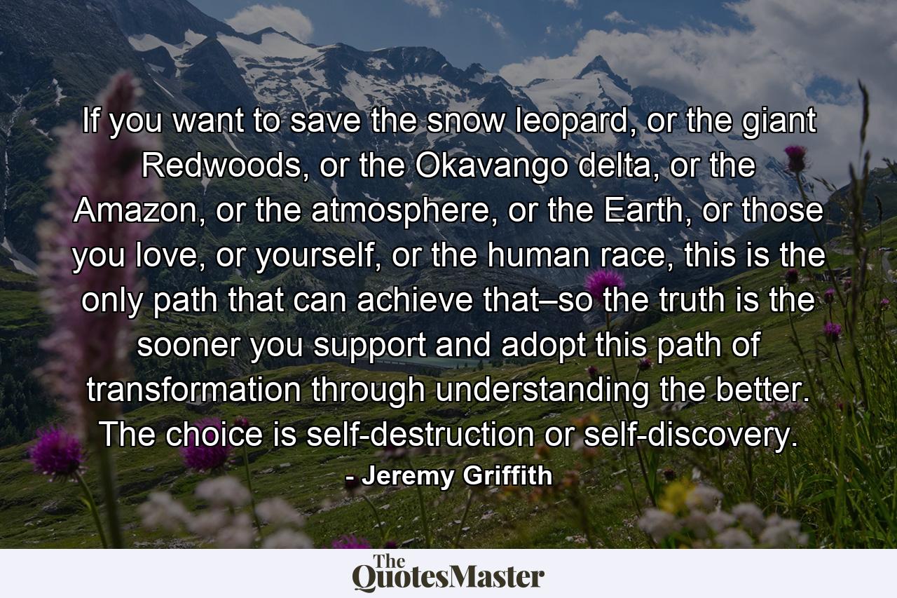 If you want to save the snow leopard, or the giant Redwoods, or the Okavango delta, or the Amazon, or the atmosphere, or the Earth, or those you love, or yourself, or the human race, this is the only path that can achieve that–so the truth is the sooner you support and adopt this path of transformation through understanding the better. The choice is self-destruction or self-discovery. - Quote by Jeremy Griffith