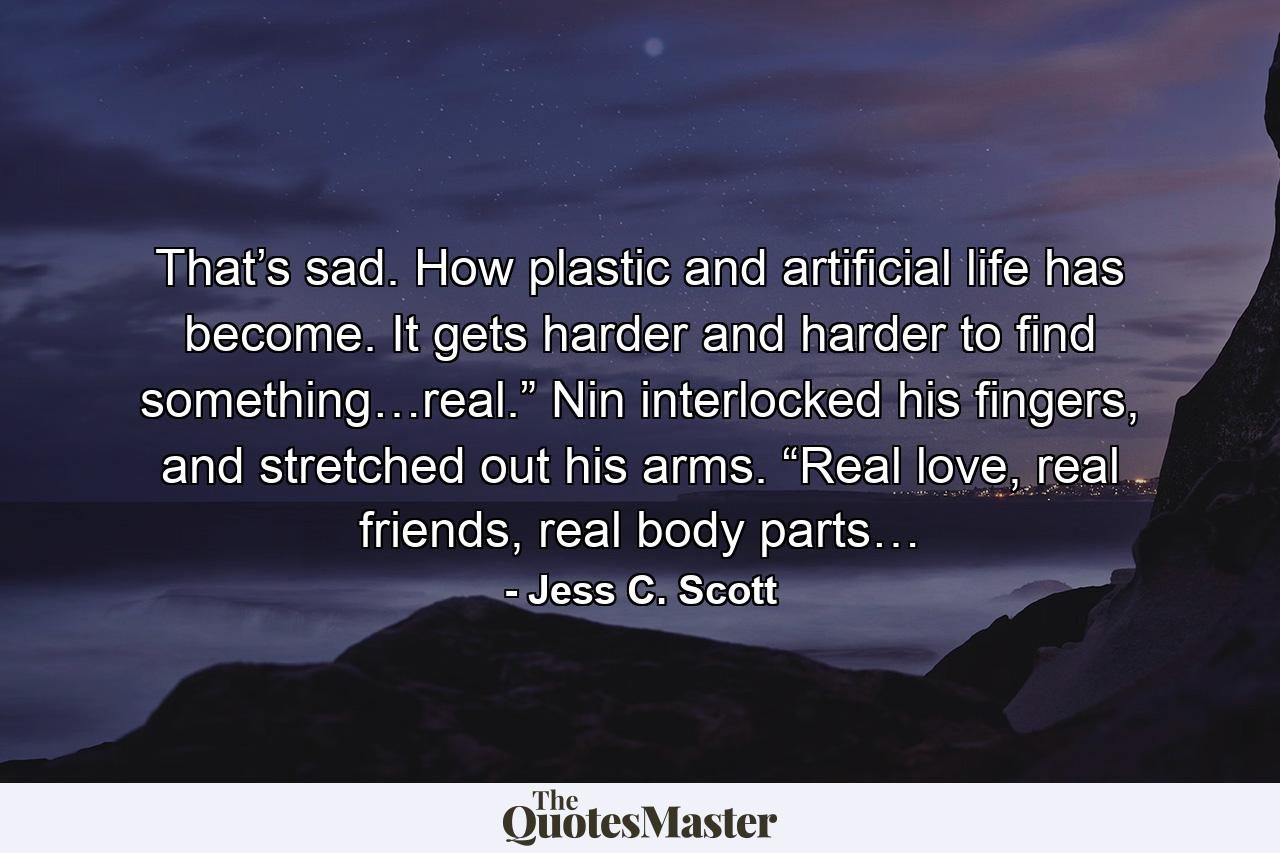 That’s sad. How plastic and artificial life has become. It gets harder and harder to find something…real.” Nin interlocked his fingers, and stretched out his arms. “Real love, real friends, real body parts… - Quote by Jess C. Scott