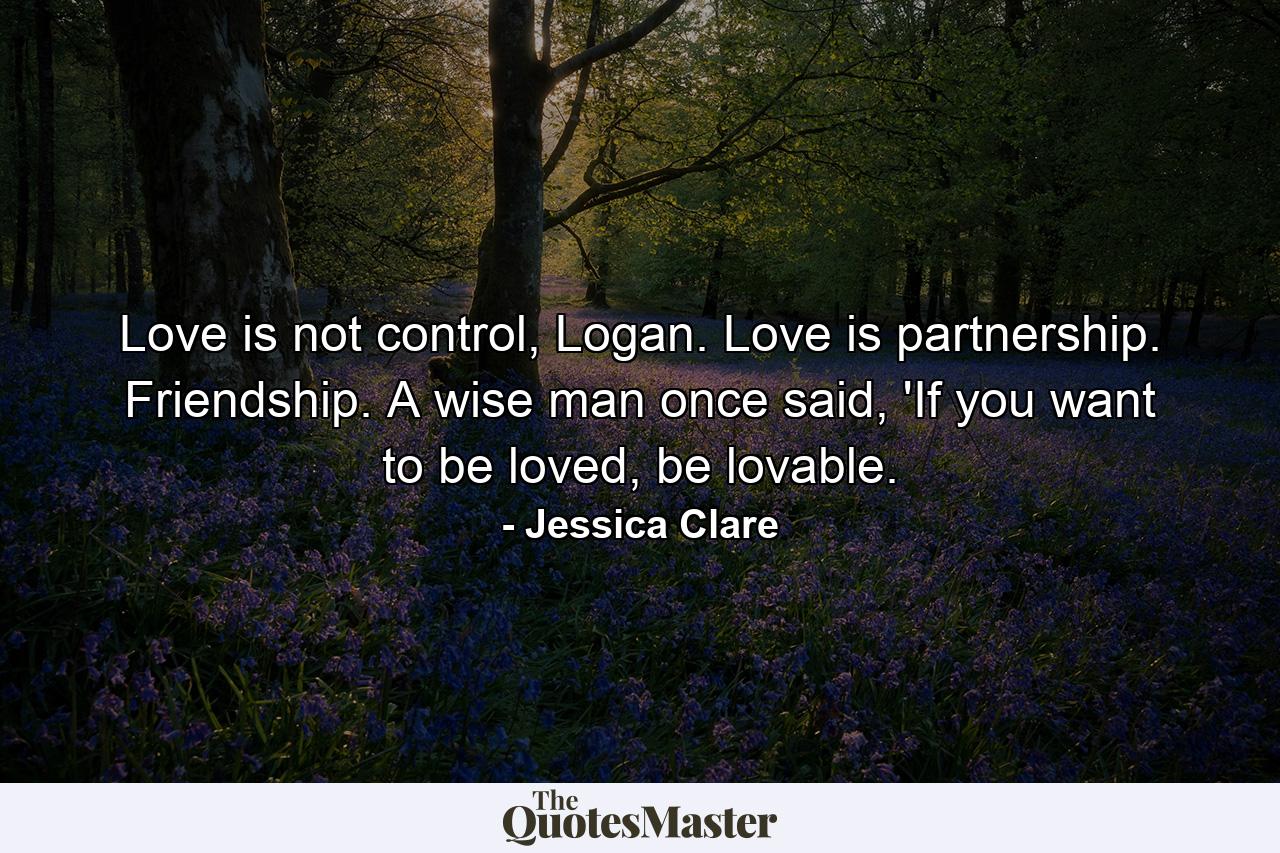 Love is not control, Logan. Love is partnership. Friendship. A wise man once said, 'If you want to be loved, be lovable. - Quote by Jessica Clare