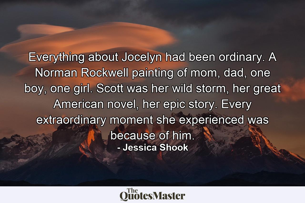 Everything about Jocelyn had been ordinary. A Norman Rockwell painting of mom, dad, one boy, one girl. Scott was her wild storm, her great American novel, her epic story. Every extraordinary moment she experienced was because of him. - Quote by Jessica Shook