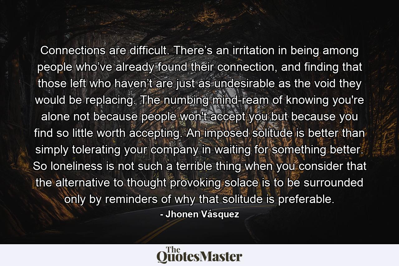 Connections are difficult. There’s an irritation in being among people who’ve already found their connection, and finding that those left who haven’t are just as undesirable as the void they would be replacing. The numbing mind-ream of knowing you're alone not because people won't accept you but because you find so little worth accepting. An imposed solitude is better than simply tolerating your company in waiting for something better. So loneliness is not such a terrible thing when you consider that the alternative to thought provoking solace is to be surrounded only by reminders of why that solitude is preferable. - Quote by Jhonen Vásquez