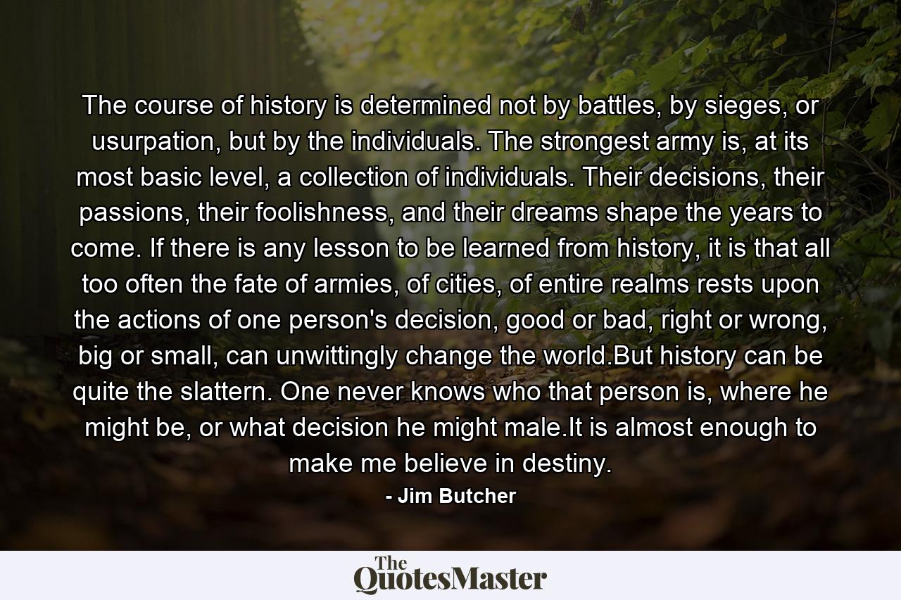 The course of history is determined not by battles, by sieges, or usurpation, but by the individuals. The strongest army is, at its most basic level, a collection of individuals. Their decisions, their passions, their foolishness, and their dreams shape the years to come. If there is any lesson to be learned from history, it is that all too often the fate of armies, of cities, of entire realms rests upon the actions of one person's decision, good or bad, right or wrong, big or small, can unwittingly change the world.But history can be quite the slattern. One never knows who that person is, where he might be, or what decision he might male.It is almost enough to make me believe in destiny. - Quote by Jim Butcher