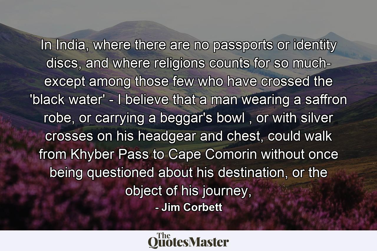 In India, where there are no passports or identity discs, and where religions counts for so much- except among those few who have crossed the 'black water' - I believe that a man wearing a saffron robe, or carrying a beggar's bowl , or with silver crosses on his headgear and chest, could walk from Khyber Pass to Cape Comorin without once being questioned about his destination, or the object of his journey, - Quote by Jim Corbett