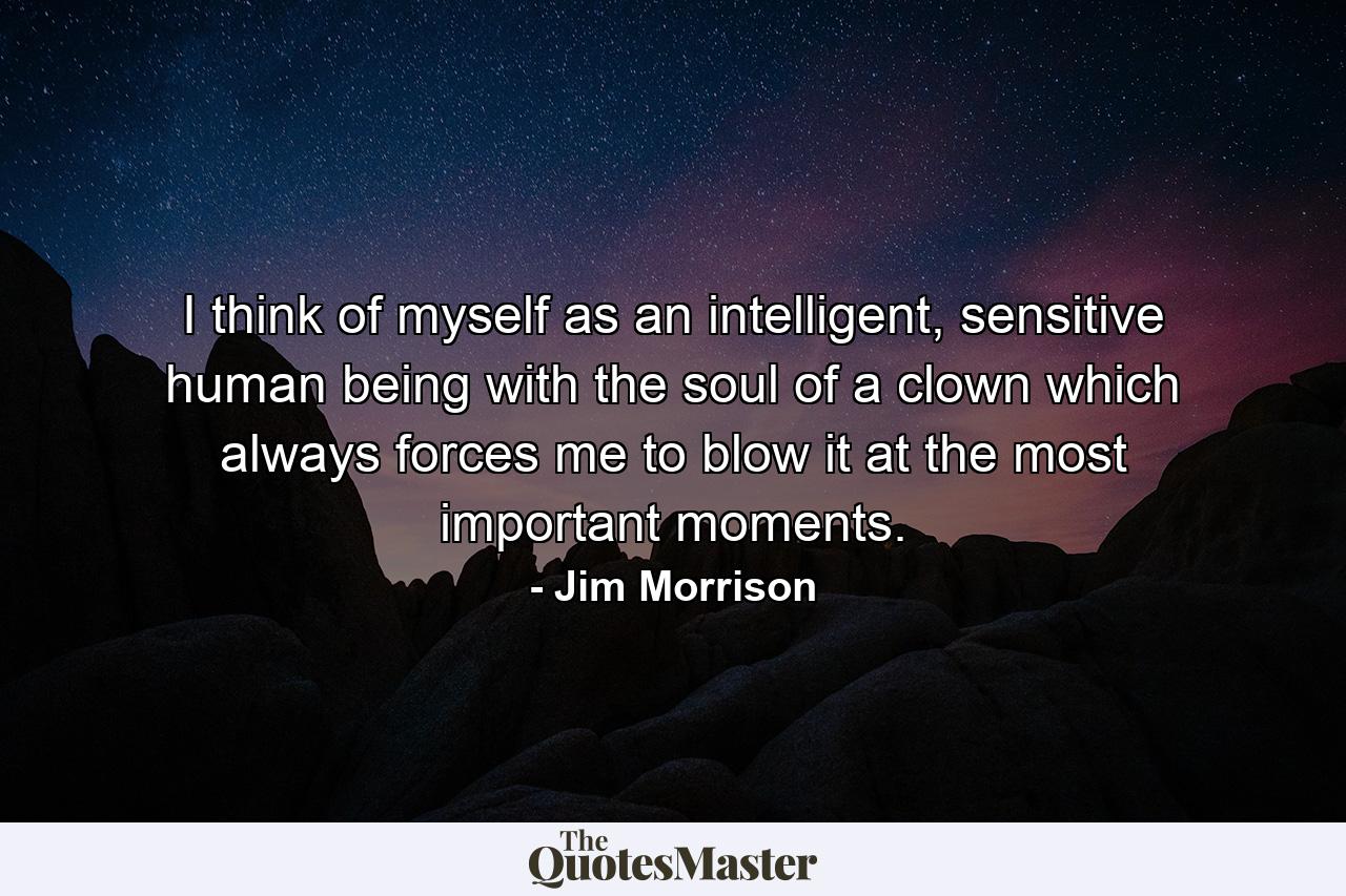 I think of myself as an intelligent, sensitive human being with the soul of a clown which always forces me to blow it at the most important moments. - Quote by Jim Morrison