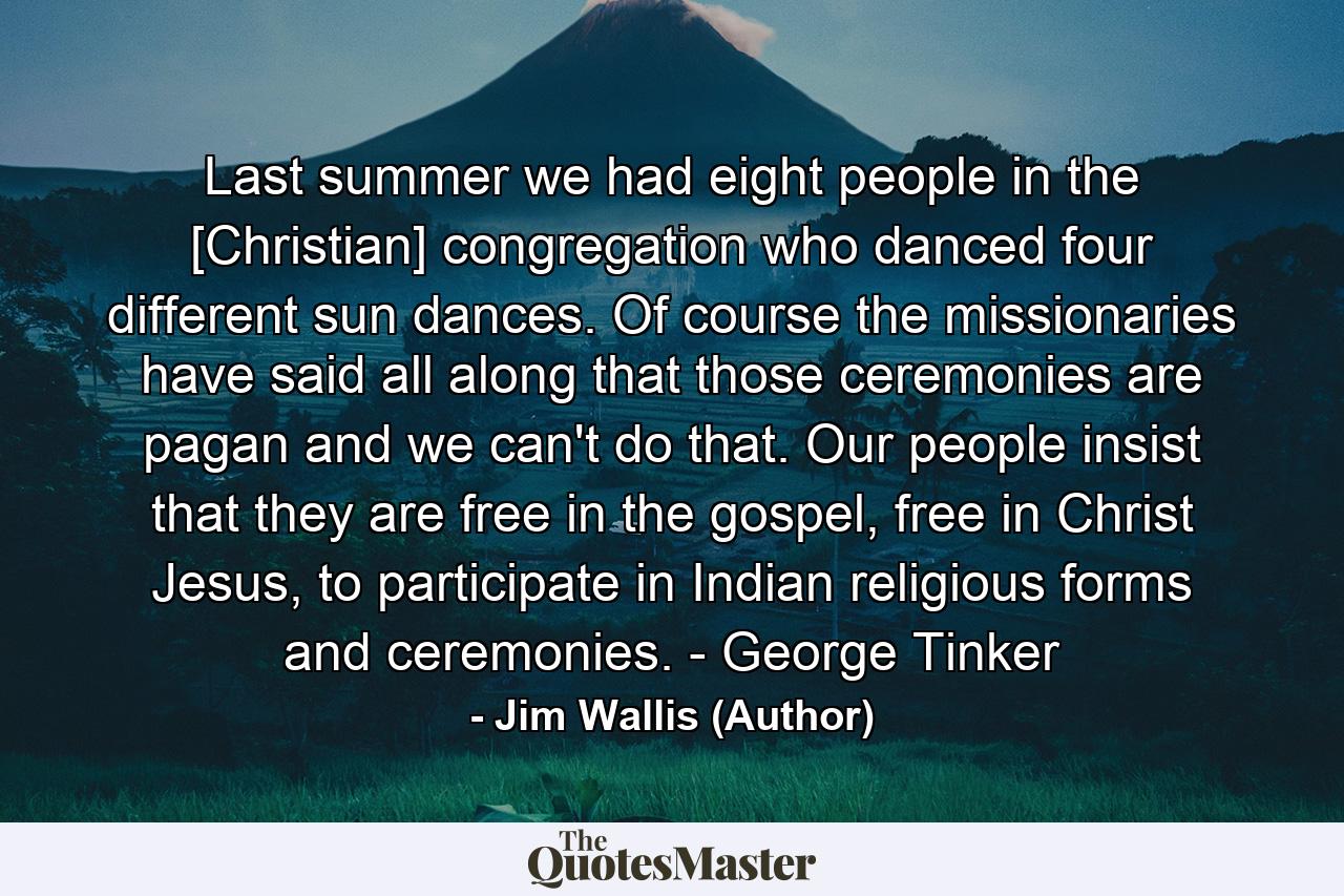 Last summer we had eight people in the [Christian] congregation who danced four different sun dances. Of course the missionaries have said all along that those ceremonies are pagan and we can't do that. Our people insist that they are free in the gospel, free in Christ Jesus, to participate in Indian religious forms and ceremonies. - George Tinker - Quote by Jim Wallis (Author)