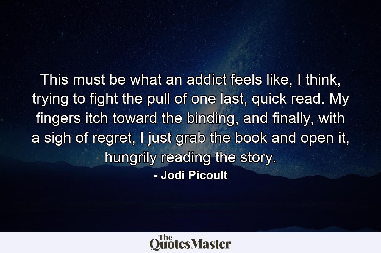 This must be what an addict feels like, I think, trying to fight the pull of one last, quick read. My fingers itch toward the binding, and finally, with a sigh of regret, I just grab the book and open it, hungrily reading the story. - Quote by Jodi Picoult