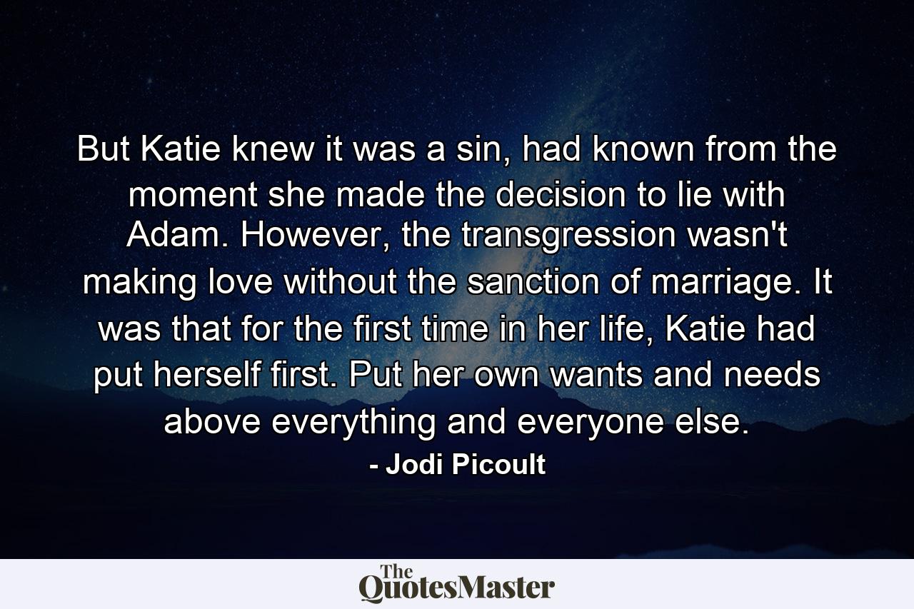 But Katie knew it was a sin, had known from the moment she made the decision to lie with Adam. However, the transgression wasn't making love without the sanction of marriage. It was that for the first time in her life, Katie had put herself first. Put her own wants and needs above everything and everyone else. - Quote by Jodi Picoult