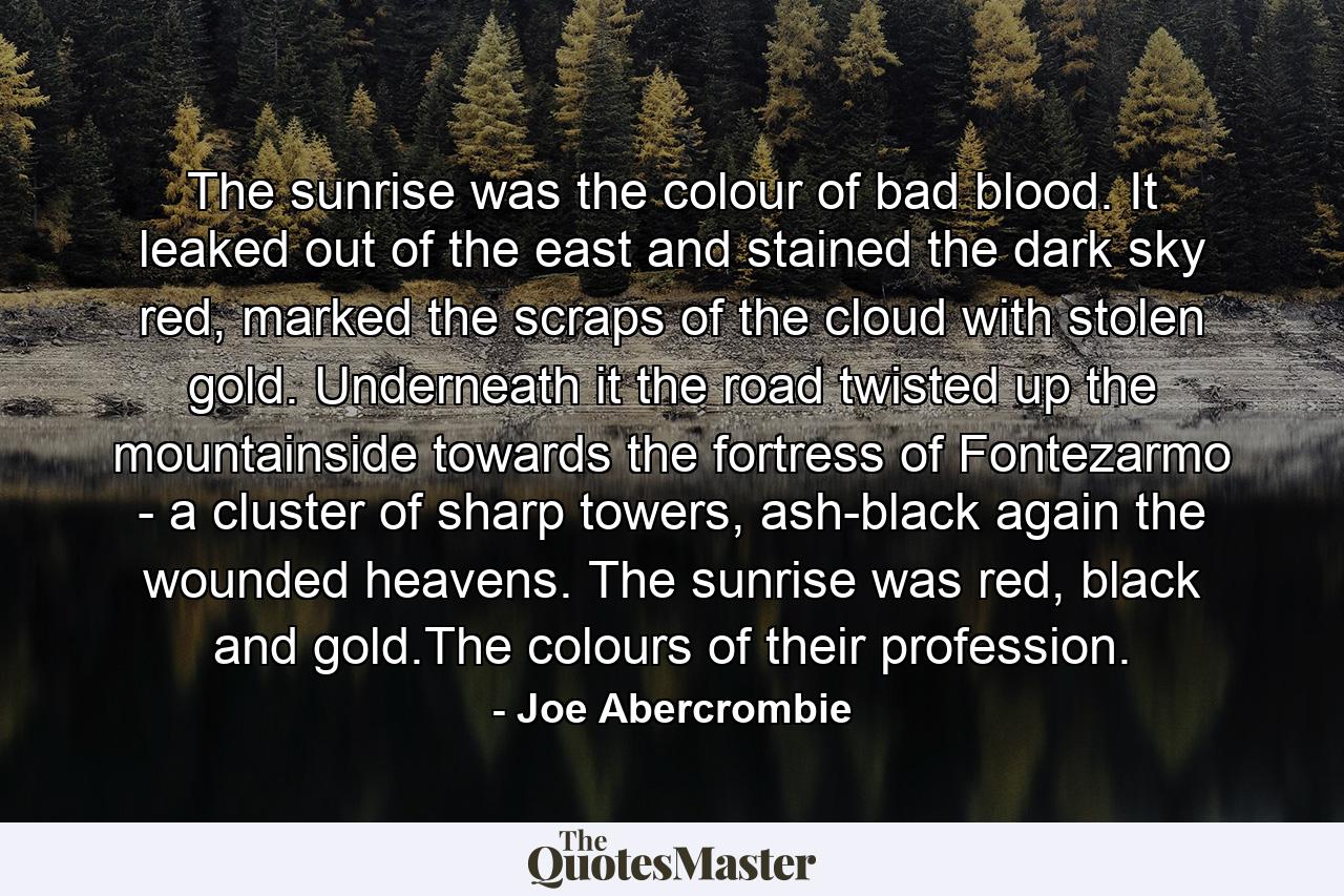 The sunrise was the colour of bad blood. It leaked out of the east and stained the dark sky red, marked the scraps of the cloud with stolen gold. Underneath it the road twisted up the mountainside towards the fortress of Fontezarmo - a cluster of sharp towers, ash-black again the wounded heavens. The sunrise was red, black and gold.The colours of their profession. - Quote by Joe Abercrombie