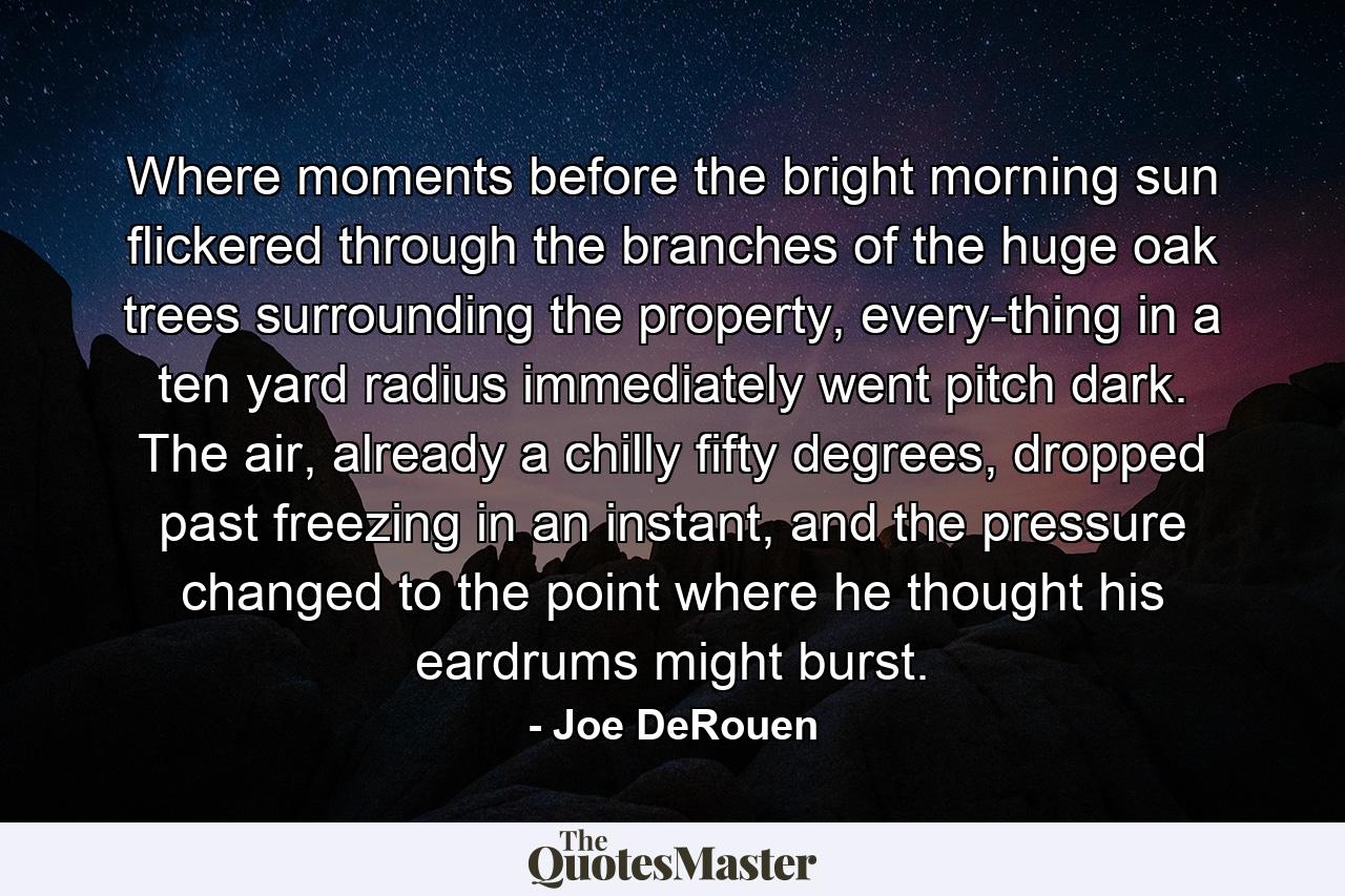 Where moments before the bright morning sun flickered through the branches of the huge oak trees surrounding the property, every-thing in a ten yard radius immediately went pitch dark. The air, already a chilly fifty degrees, dropped past freezing in an instant, and the pressure changed to the point where he thought his eardrums might burst. - Quote by Joe DeRouen