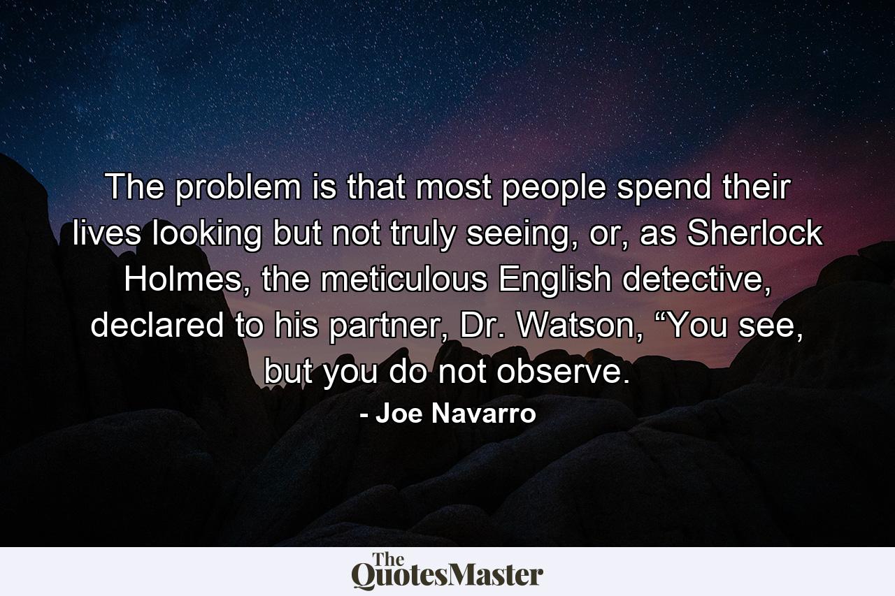 The problem is that most people spend their lives looking but not truly seeing, or, as Sherlock Holmes, the meticulous English detective, declared to his partner, Dr. Watson, “You see, but you do not observe. - Quote by Joe Navarro