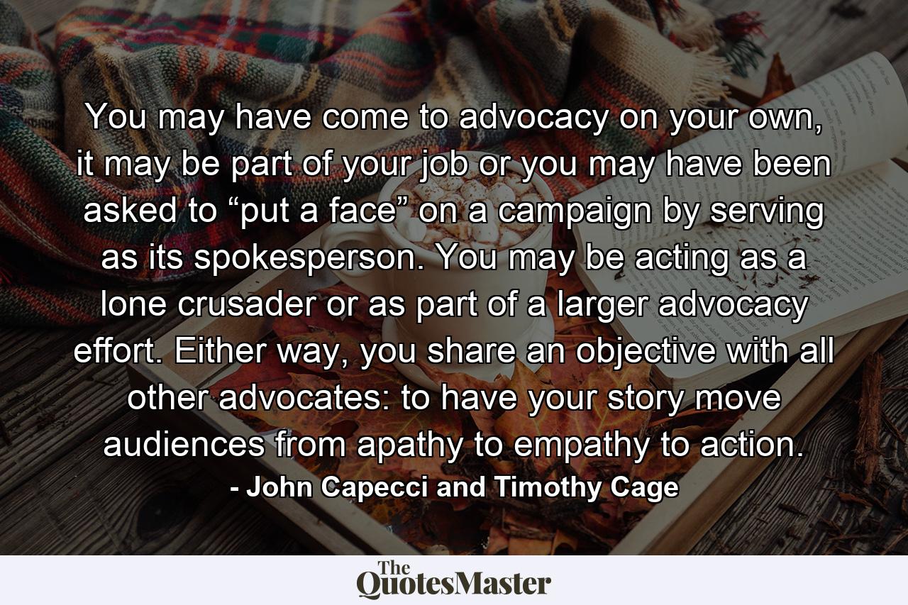 You may have come to advocacy on your own, it may be part of your job or you may have been asked to “put a face” on a campaign by serving as its spokesperson. You may be acting as a lone crusader or as part of a larger advocacy effort. Either way, you share an objective with all other advocates: to have your story move audiences from apathy to empathy to action. - Quote by John Capecci and Timothy Cage