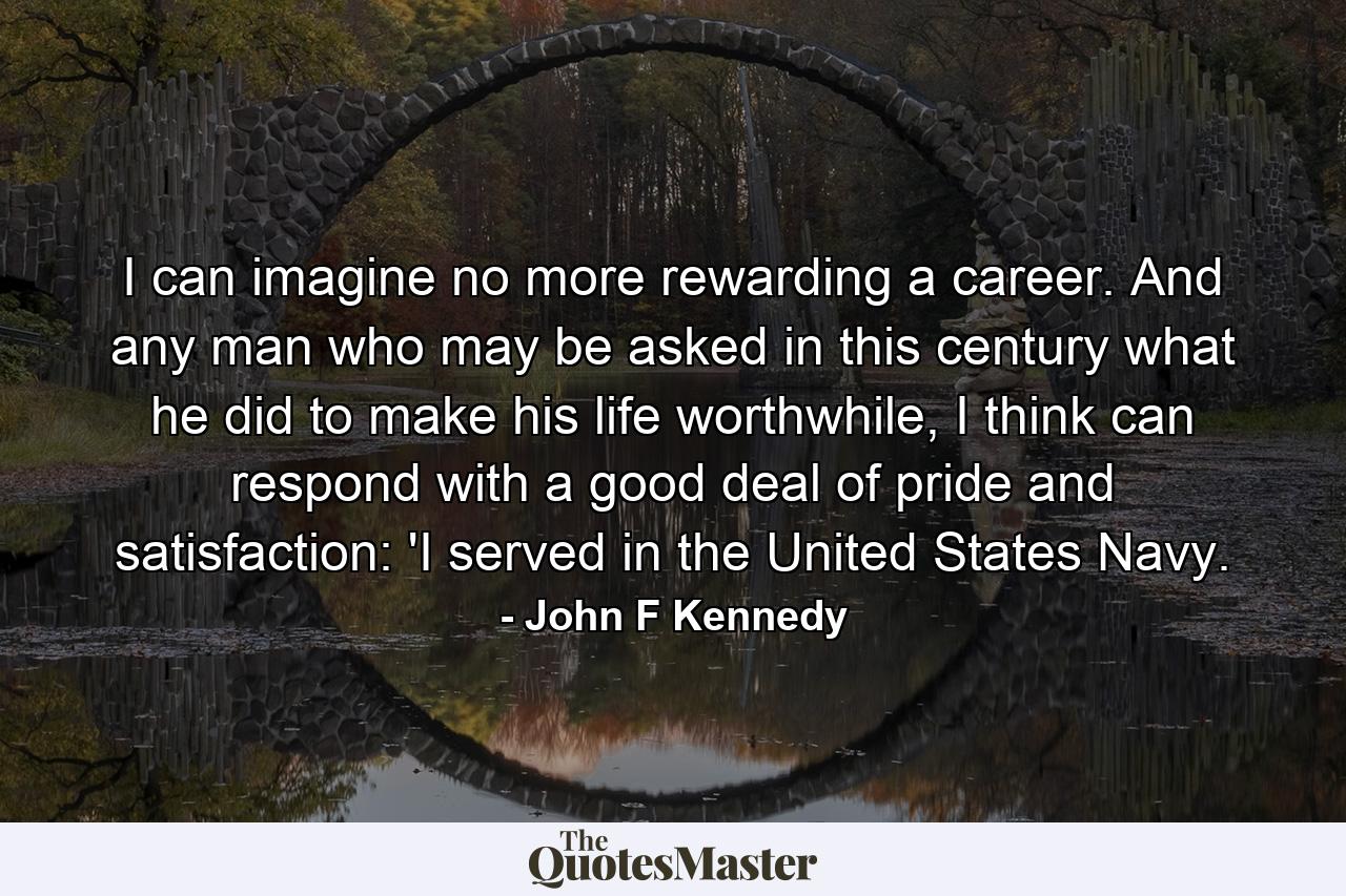 I can imagine no more rewarding a career. And any man who may be asked in this century what he did to make his life worthwhile, I think can respond with a good deal of pride and satisfaction: 'I served in the United States Navy. - Quote by John F Kennedy